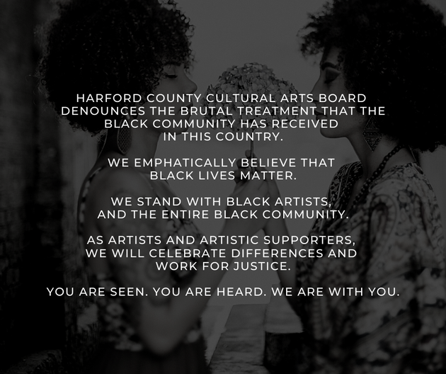 Harford County Cultural Arts Board denounces the brutal treatment that the black community has received in this country.  We emphatically believe that Black Lives Matter.  WE stand with Black artists and the entire Black community.  As artists and artistic supporters, we will celebrate differences and work for justice.  We see you.  We hear you.  We are with you.